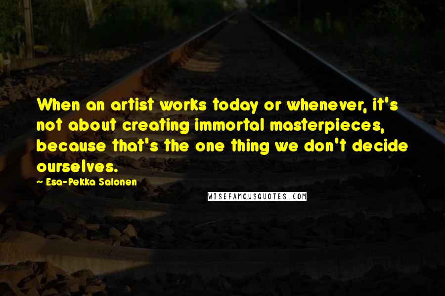 Esa-Pekka Salonen Quotes: When an artist works today or whenever, it's not about creating immortal masterpieces, because that's the one thing we don't decide ourselves.