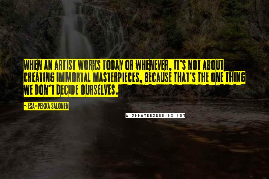 Esa-Pekka Salonen Quotes: When an artist works today or whenever, it's not about creating immortal masterpieces, because that's the one thing we don't decide ourselves.