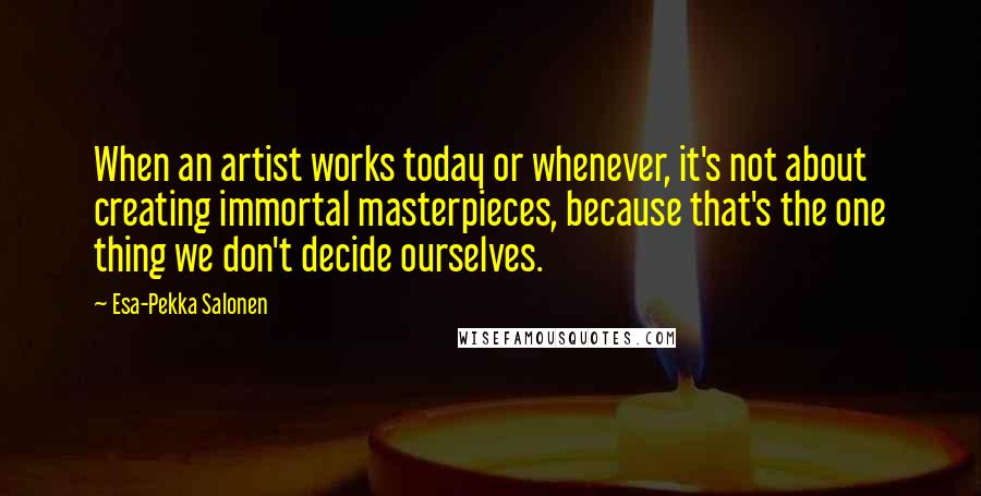 Esa-Pekka Salonen Quotes: When an artist works today or whenever, it's not about creating immortal masterpieces, because that's the one thing we don't decide ourselves.