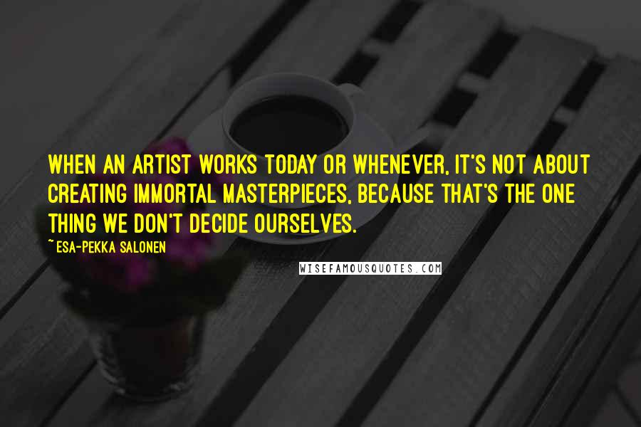 Esa-Pekka Salonen Quotes: When an artist works today or whenever, it's not about creating immortal masterpieces, because that's the one thing we don't decide ourselves.