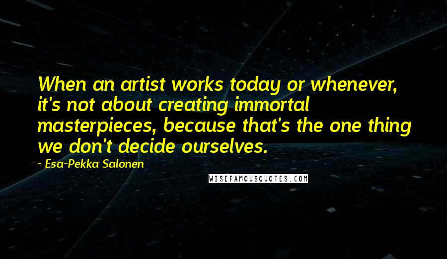 Esa-Pekka Salonen Quotes: When an artist works today or whenever, it's not about creating immortal masterpieces, because that's the one thing we don't decide ourselves.