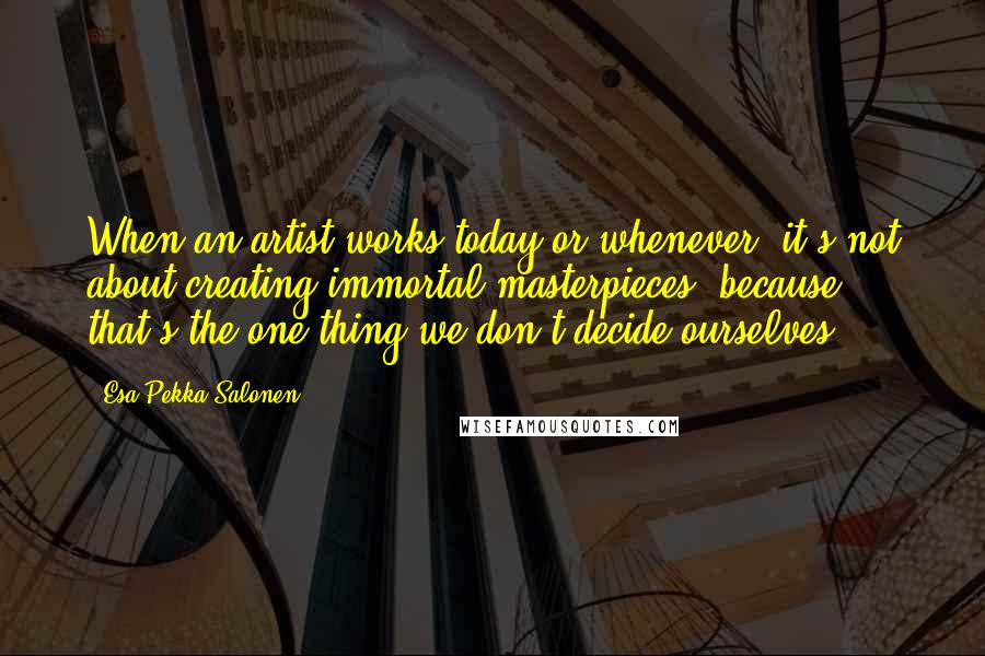 Esa-Pekka Salonen Quotes: When an artist works today or whenever, it's not about creating immortal masterpieces, because that's the one thing we don't decide ourselves.