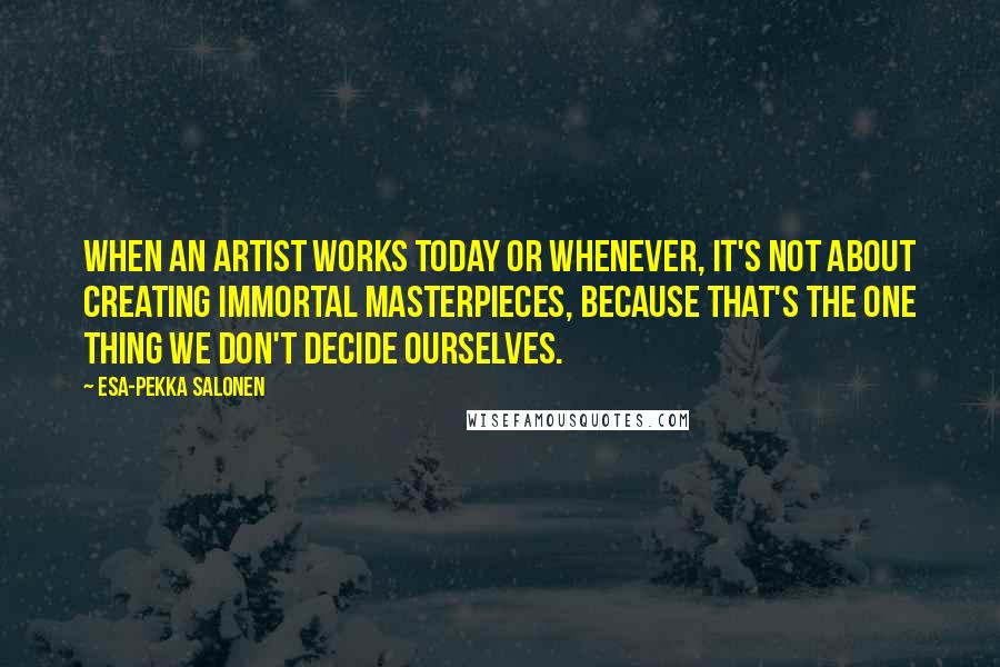 Esa-Pekka Salonen Quotes: When an artist works today or whenever, it's not about creating immortal masterpieces, because that's the one thing we don't decide ourselves.