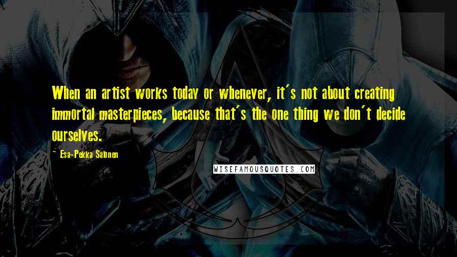 Esa-Pekka Salonen Quotes: When an artist works today or whenever, it's not about creating immortal masterpieces, because that's the one thing we don't decide ourselves.