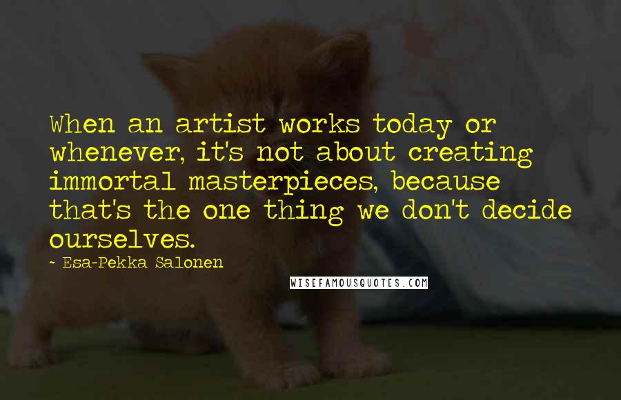 Esa-Pekka Salonen Quotes: When an artist works today or whenever, it's not about creating immortal masterpieces, because that's the one thing we don't decide ourselves.
