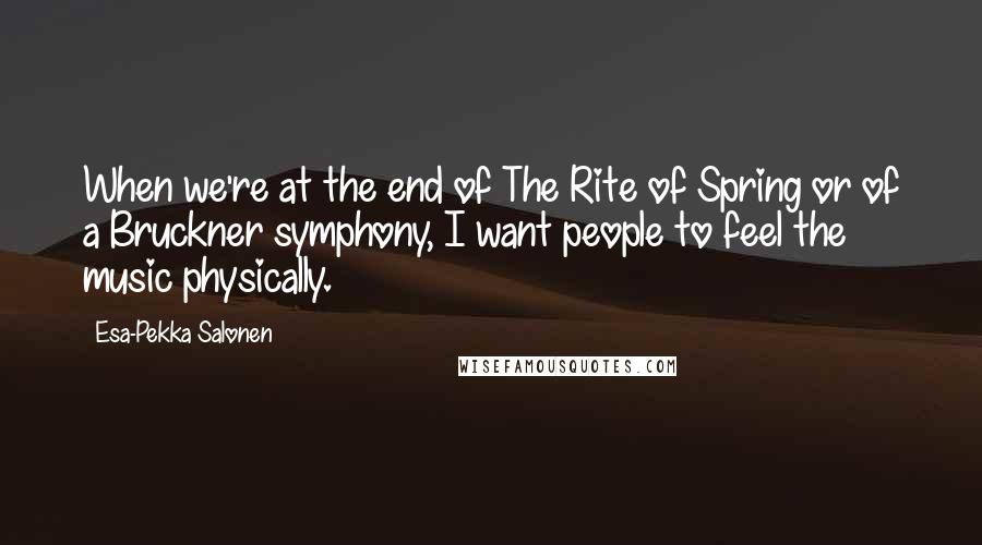Esa-Pekka Salonen Quotes: When we're at the end of The Rite of Spring or of a Bruckner symphony, I want people to feel the music physically.