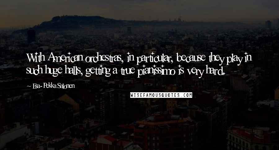Esa-Pekka Salonen Quotes: With American orchestras, in particular, because they play in such huge halls, getting a true pianissimo is very hard.