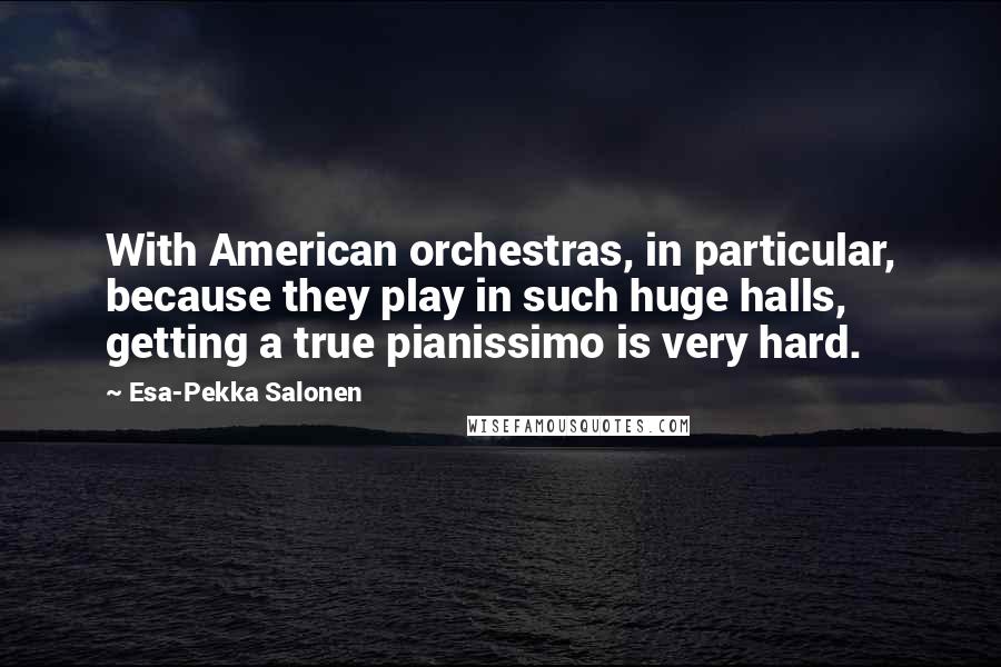 Esa-Pekka Salonen Quotes: With American orchestras, in particular, because they play in such huge halls, getting a true pianissimo is very hard.