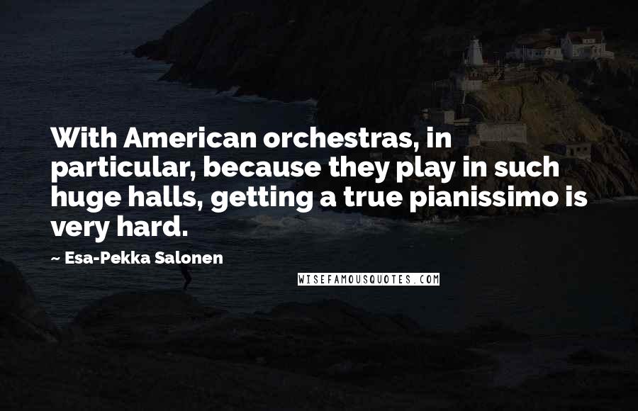 Esa-Pekka Salonen Quotes: With American orchestras, in particular, because they play in such huge halls, getting a true pianissimo is very hard.