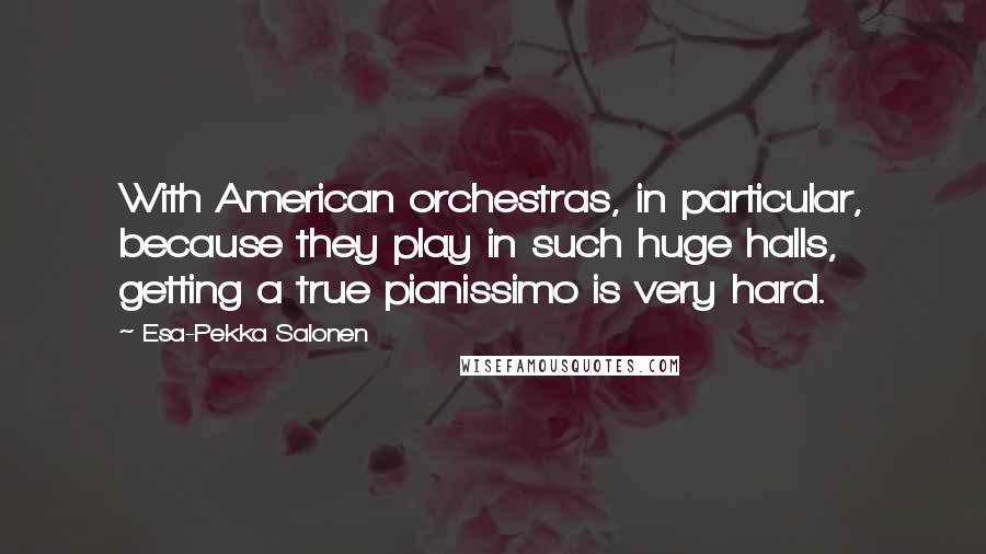 Esa-Pekka Salonen Quotes: With American orchestras, in particular, because they play in such huge halls, getting a true pianissimo is very hard.