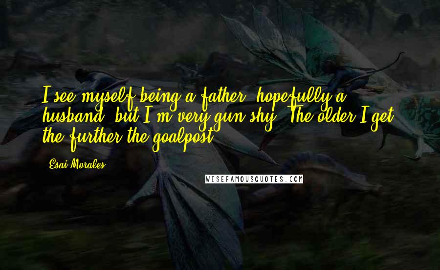 Esai Morales Quotes: I see myself being a father, hopefully a husband, but I'm very gun-shy. The older I get, the further the goalpost.