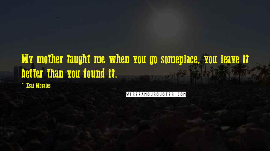 Esai Morales Quotes: My mother taught me when you go someplace, you leave it better than you found it.