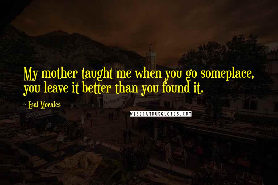 Esai Morales Quotes: My mother taught me when you go someplace, you leave it better than you found it.