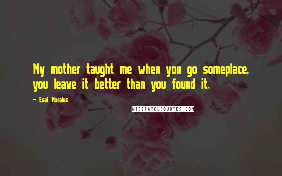 Esai Morales Quotes: My mother taught me when you go someplace, you leave it better than you found it.