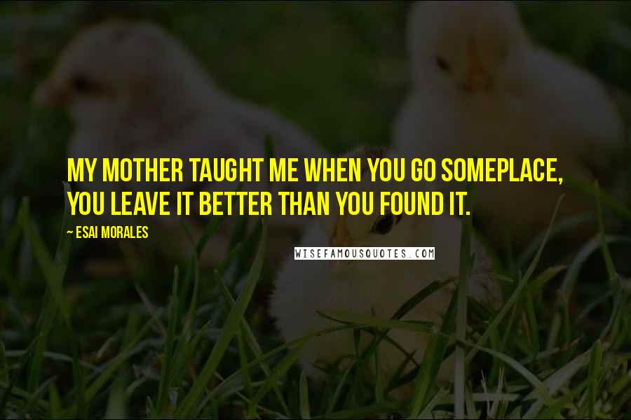 Esai Morales Quotes: My mother taught me when you go someplace, you leave it better than you found it.