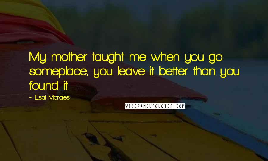 Esai Morales Quotes: My mother taught me when you go someplace, you leave it better than you found it.