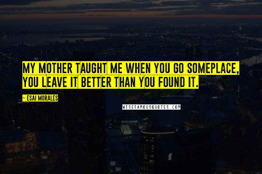 Esai Morales Quotes: My mother taught me when you go someplace, you leave it better than you found it.