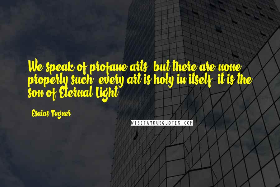 Esaias Tegner Quotes: We speak of profane arts; but there are none properly such; every art is holy in itself; it is the son of Eternal Light.