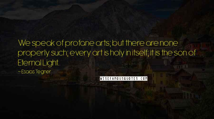 Esaias Tegner Quotes: We speak of profane arts; but there are none properly such; every art is holy in itself; it is the son of Eternal Light.