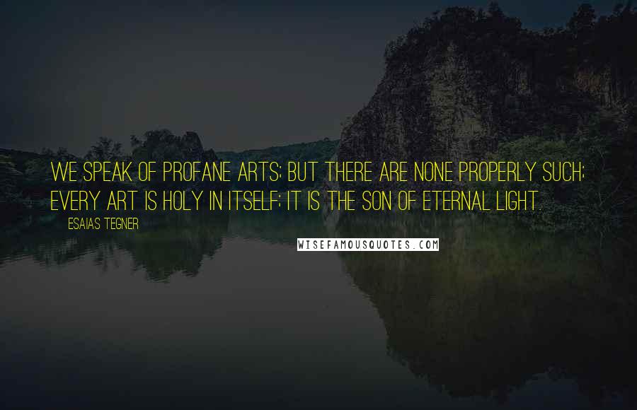 Esaias Tegner Quotes: We speak of profane arts; but there are none properly such; every art is holy in itself; it is the son of Eternal Light.