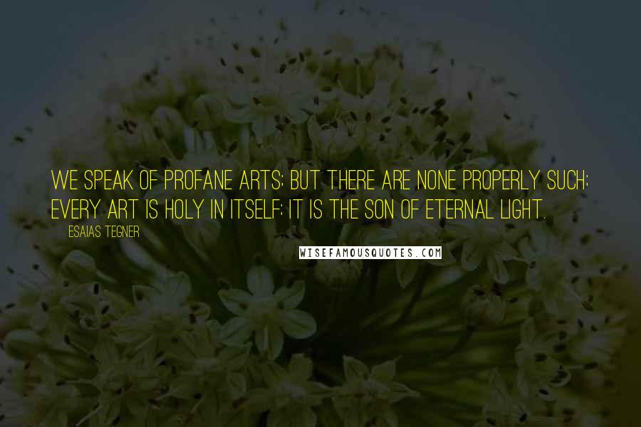 Esaias Tegner Quotes: We speak of profane arts; but there are none properly such; every art is holy in itself; it is the son of Eternal Light.