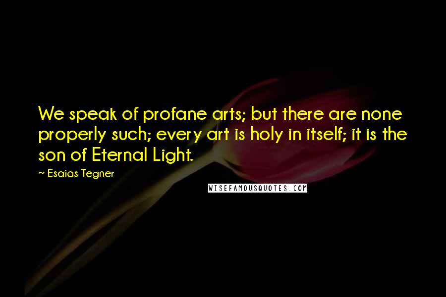 Esaias Tegner Quotes: We speak of profane arts; but there are none properly such; every art is holy in itself; it is the son of Eternal Light.