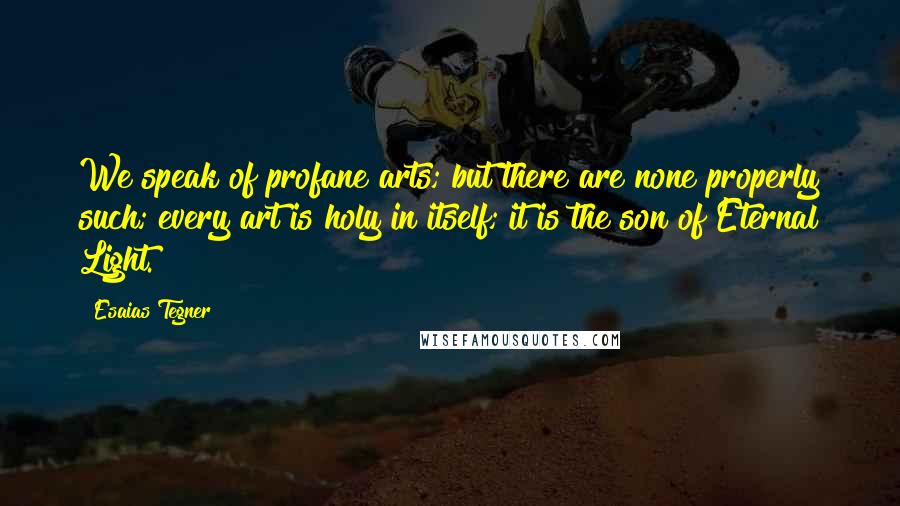 Esaias Tegner Quotes: We speak of profane arts; but there are none properly such; every art is holy in itself; it is the son of Eternal Light.