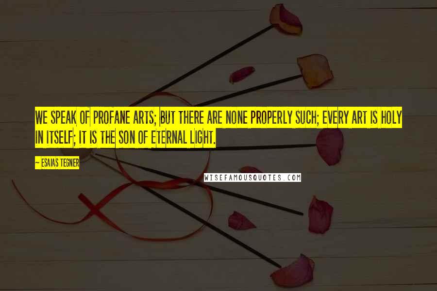 Esaias Tegner Quotes: We speak of profane arts; but there are none properly such; every art is holy in itself; it is the son of Eternal Light.