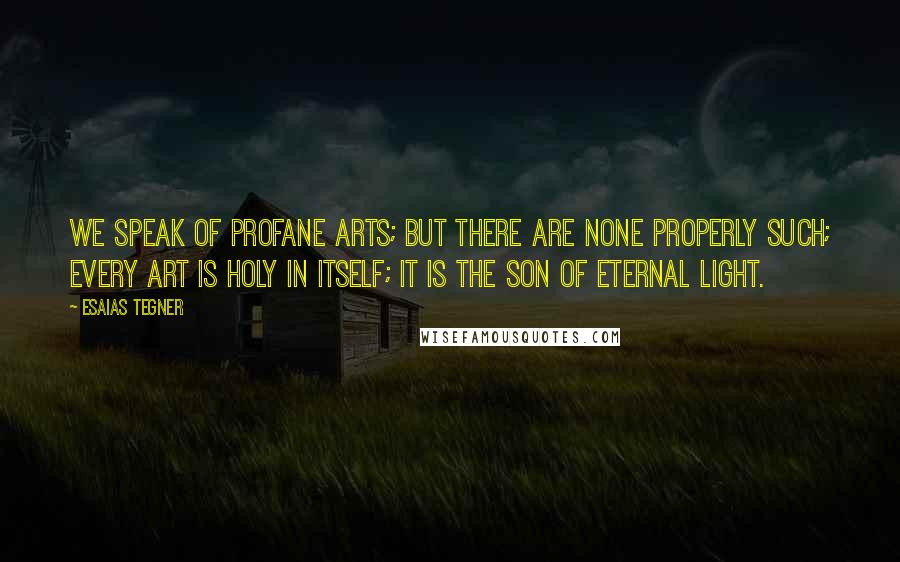 Esaias Tegner Quotes: We speak of profane arts; but there are none properly such; every art is holy in itself; it is the son of Eternal Light.