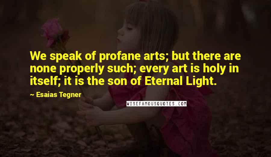 Esaias Tegner Quotes: We speak of profane arts; but there are none properly such; every art is holy in itself; it is the son of Eternal Light.