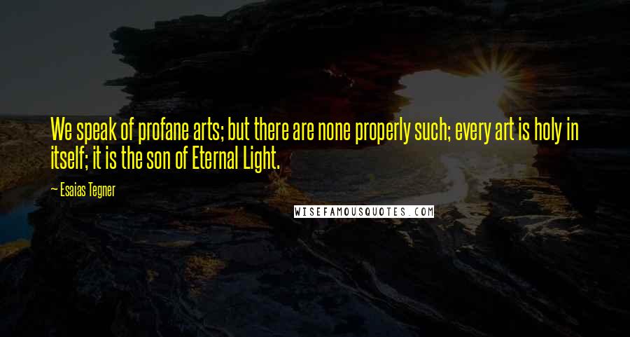 Esaias Tegner Quotes: We speak of profane arts; but there are none properly such; every art is holy in itself; it is the son of Eternal Light.