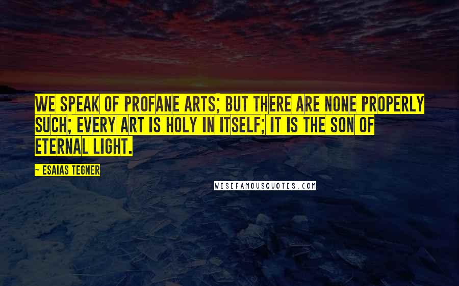 Esaias Tegner Quotes: We speak of profane arts; but there are none properly such; every art is holy in itself; it is the son of Eternal Light.
