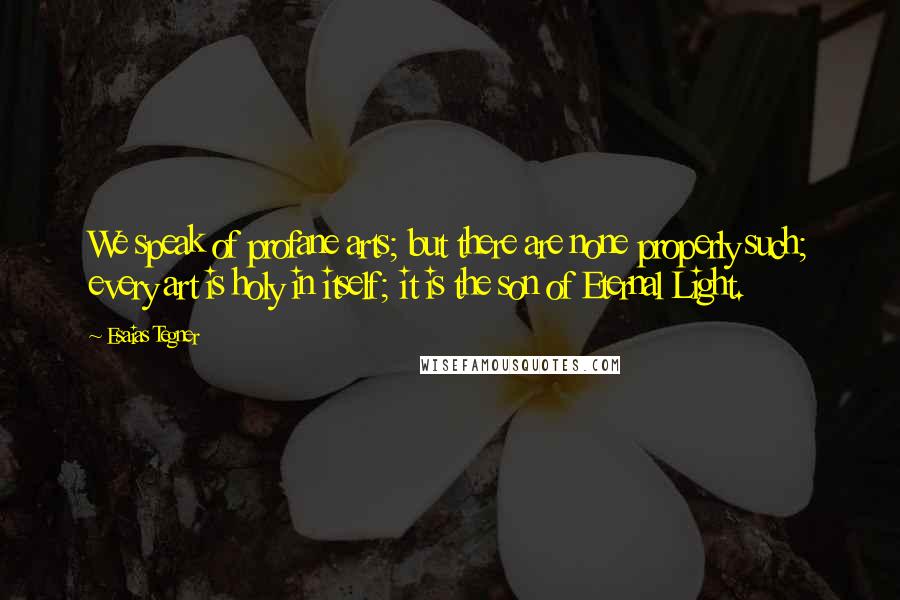 Esaias Tegner Quotes: We speak of profane arts; but there are none properly such; every art is holy in itself; it is the son of Eternal Light.