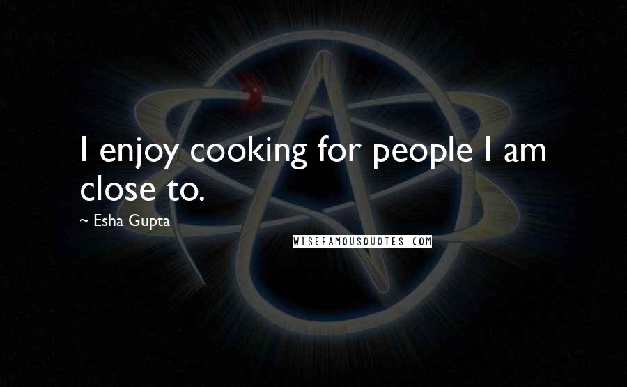 Esha Gupta Quotes: I enjoy cooking for people I am close to.