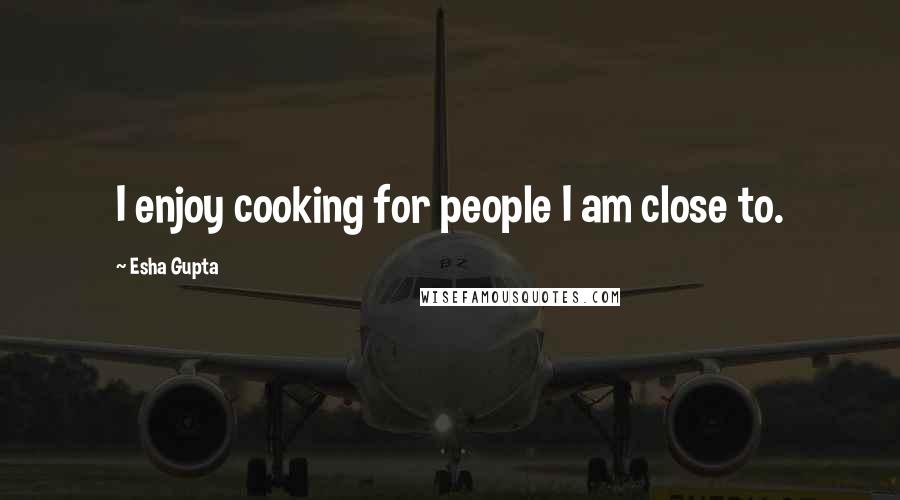 Esha Gupta Quotes: I enjoy cooking for people I am close to.