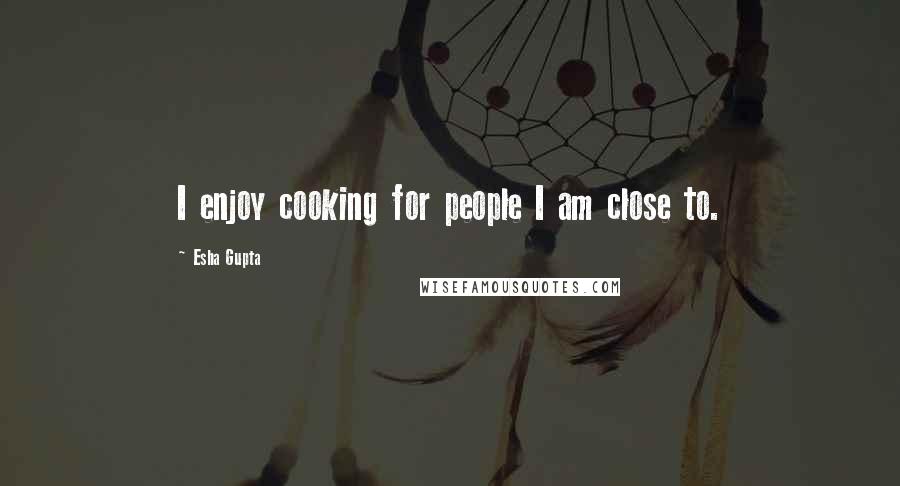 Esha Gupta Quotes: I enjoy cooking for people I am close to.