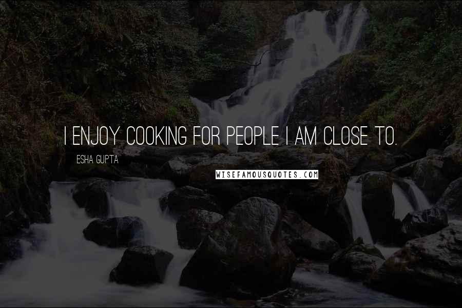 Esha Gupta Quotes: I enjoy cooking for people I am close to.