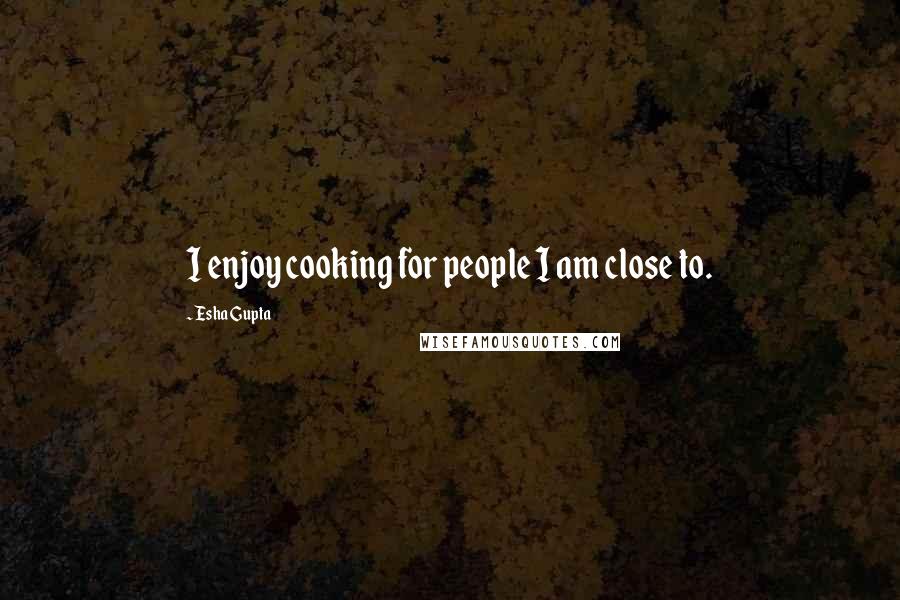 Esha Gupta Quotes: I enjoy cooking for people I am close to.