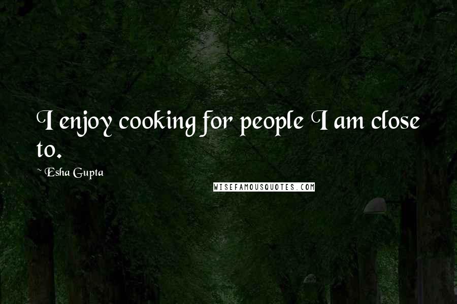 Esha Gupta Quotes: I enjoy cooking for people I am close to.