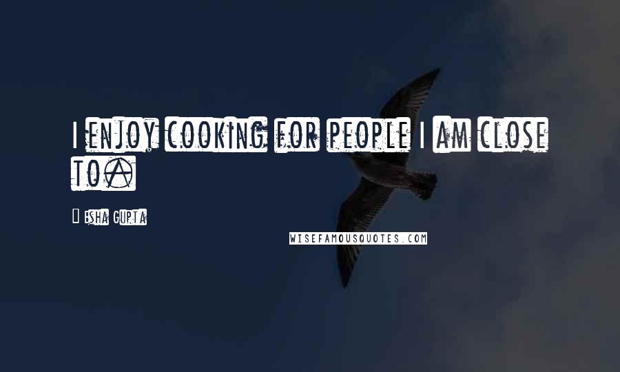 Esha Gupta Quotes: I enjoy cooking for people I am close to.