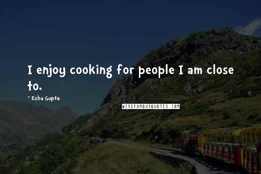 Esha Gupta Quotes: I enjoy cooking for people I am close to.