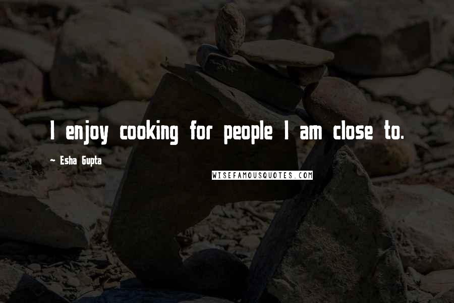 Esha Gupta Quotes: I enjoy cooking for people I am close to.