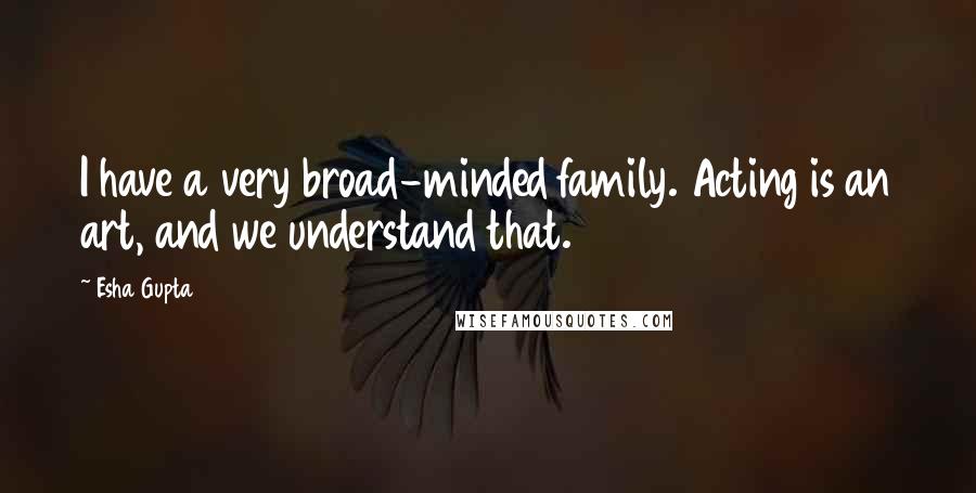 Esha Gupta Quotes: I have a very broad-minded family. Acting is an art, and we understand that.