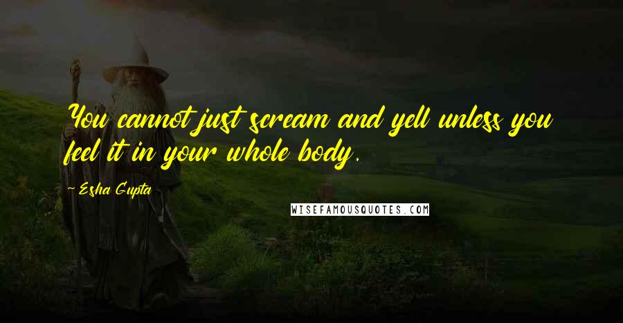 Esha Gupta Quotes: You cannot just scream and yell unless you feel it in your whole body.
