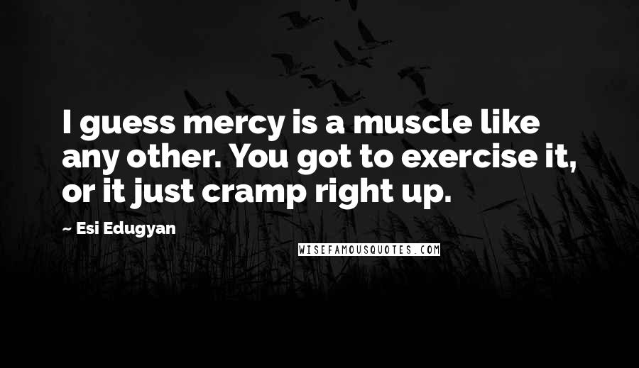 Esi Edugyan Quotes: I guess mercy is a muscle like any other. You got to exercise it, or it just cramp right up.