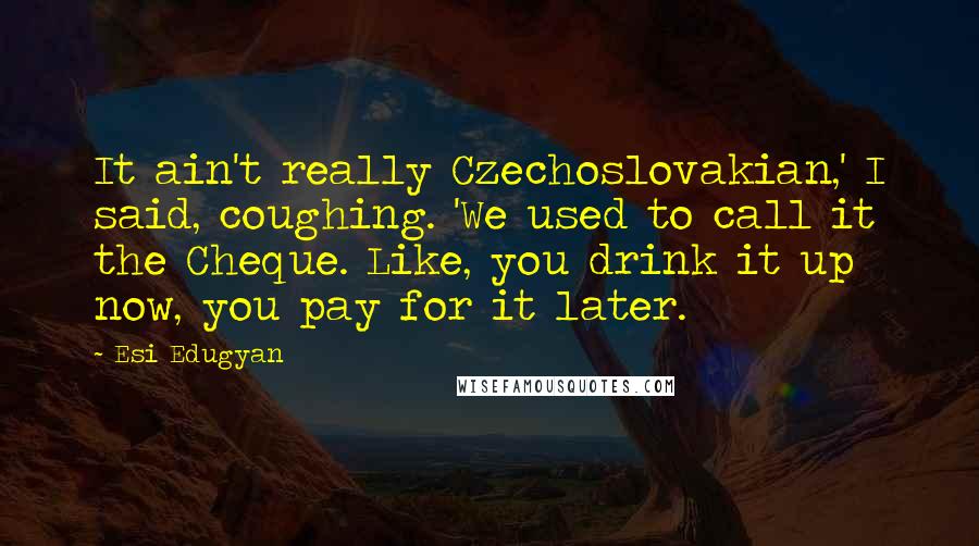 Esi Edugyan Quotes: It ain't really Czechoslovakian,' I said, coughing. 'We used to call it the Cheque. Like, you drink it up now, you pay for it later.