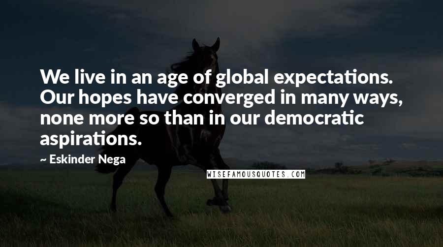 Eskinder Nega Quotes: We live in an age of global expectations. Our hopes have converged in many ways, none more so than in our democratic aspirations.