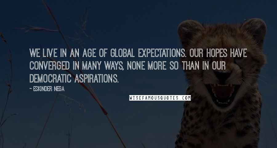 Eskinder Nega Quotes: We live in an age of global expectations. Our hopes have converged in many ways, none more so than in our democratic aspirations.