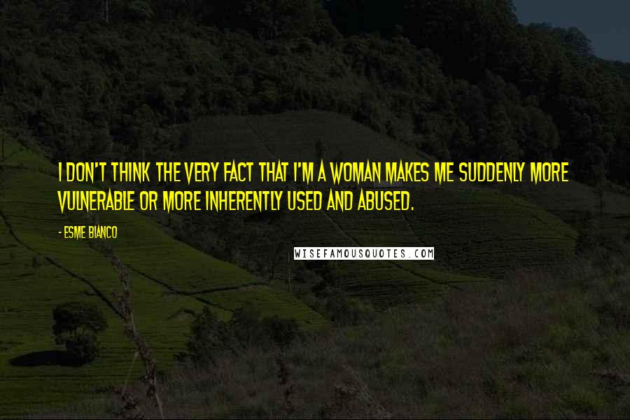 Esme Bianco Quotes: I don't think the very fact that I'm a woman makes me suddenly more vulnerable or more inherently used and abused.