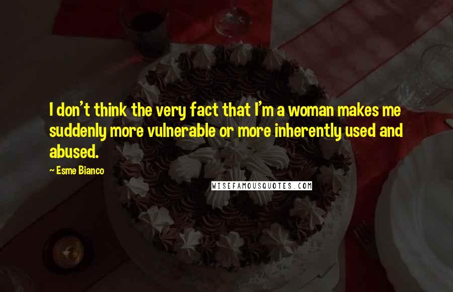 Esme Bianco Quotes: I don't think the very fact that I'm a woman makes me suddenly more vulnerable or more inherently used and abused.